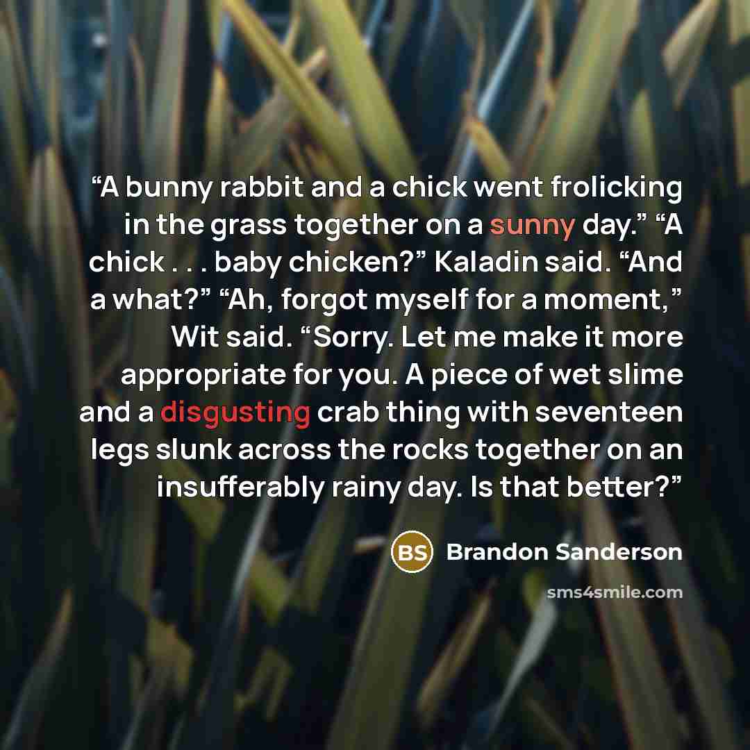 “A bunny rabbit and a chick went frolicking in the grass together on a sunny day.” “A chick . . . baby chicken?” Kaladin said. “And a what?” “Ah, forgot myself for a moment,” Wit said. “Sorry. Let me make it more appropriate for you. A piece of wet slime and a disgusting crab thing with seventeen…” quote by Brandon Sanderson
