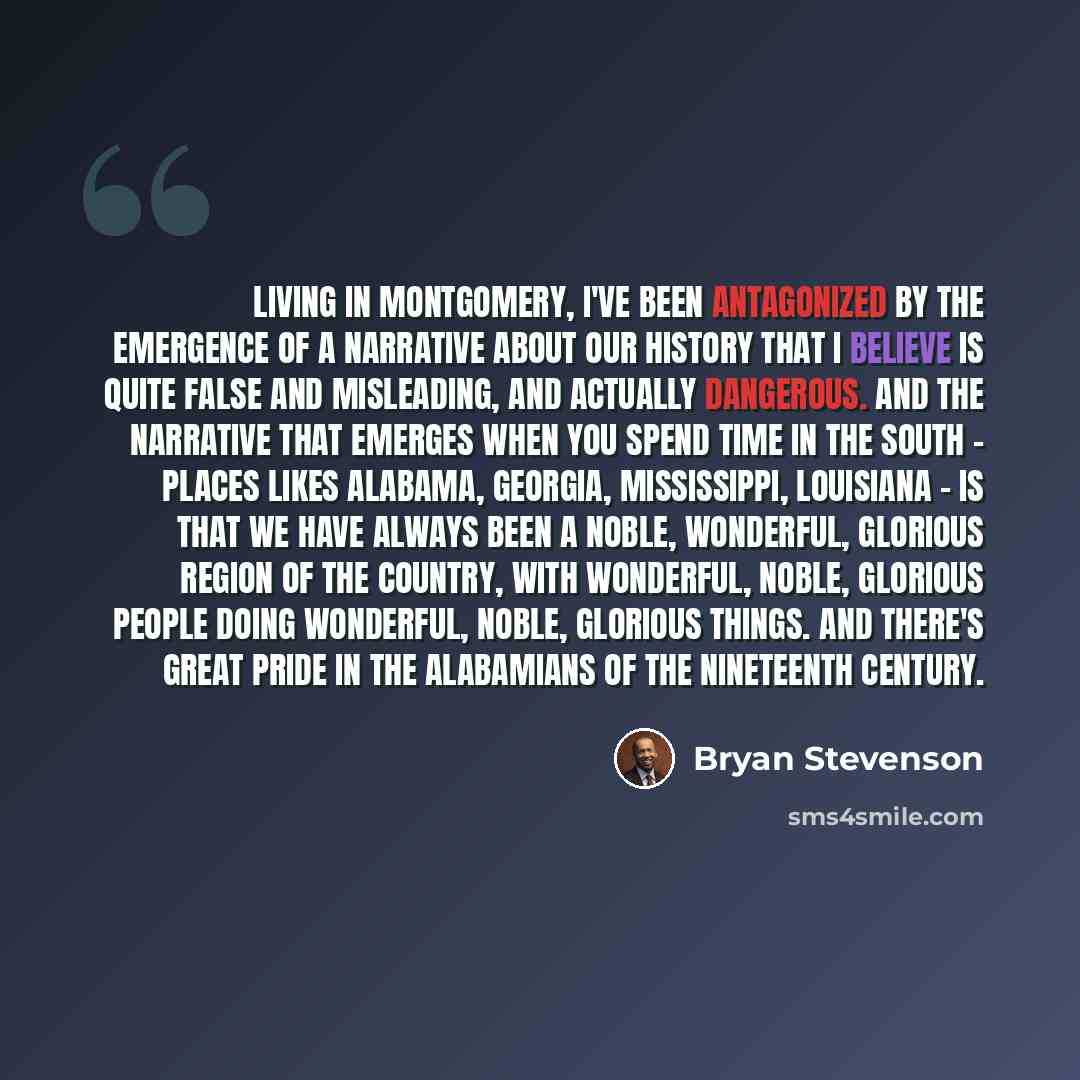 “Living in Montgomery, I've been antagonized by the emergence of a narrative about our history that I believe is quite false and misleading, and actually dangerous. And the narrative that emerges when you spend time in the South - places likes Alabama, Georgia, Mississippi, Louisiana - is that we…” quote by Bryan Stevenson