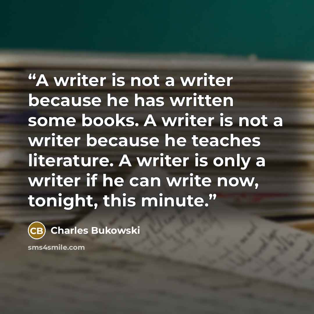“A writer is not a writer because he has written some books. A writer is not a writer because he teaches literature. A writer is only a writer if he can write now, tonight, this minute.” quote by Charles Bukowski