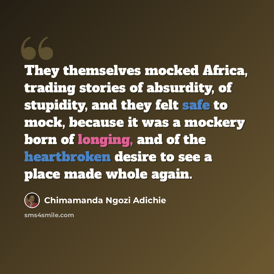 “They themselves mocked Africa, trading stories of absurdity, of stupidity, and they felt safe to mock, because it was a mockery born of longing, and of the heartbroken desire to see a place made whole again.” quote by Chimamanda Ngozi Adichie