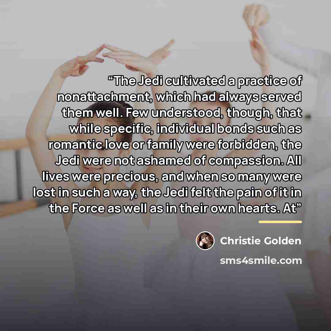 “The Jedi cultivated a practice of nonattachment, which had always served them well. Few understood, though, that while specific, individual bonds such as romantic love or family were forbidden, the Jedi were not ashamed of compassion. All lives were precious, and when so many were lost in such a…” quote by Christie Golden