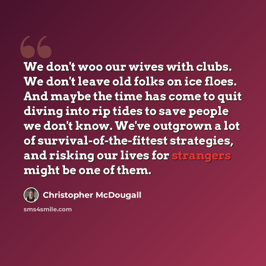 “We don't woo our wives with clubs. We don't leave old folks on ice floes. And maybe the time has come to quit diving into rip tides to save people we don't know. We've outgrown a lot of survival-of-the-fittest strategies, and risking our lives for strangers might be one of them.” quote by Christopher McDougall