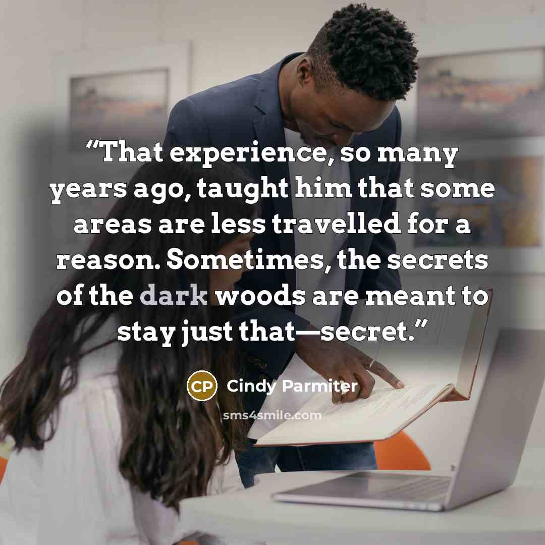 “That experience, so many years ago, taught him that some areas are less travelled for a reason. Sometimes, the secrets of the dark woods are meant to stay just that—secret.” quote by Cindy Parmiter