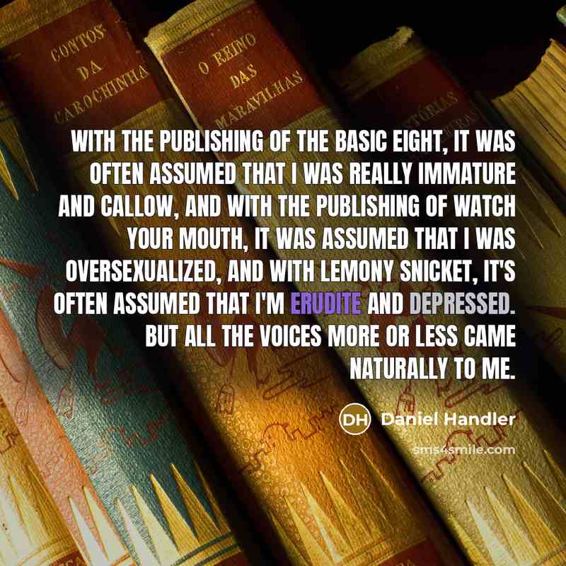 “With the publishing of The Basic Eight, it was often assumed that I was really immature and callow, and with the publishing of Watch Your Mouth, it was assumed that I was oversexualized, and with Lemony Snicket, it's often assumed that I'm erudite and depressed. But all the voices more or less…” quote by Daniel Handler