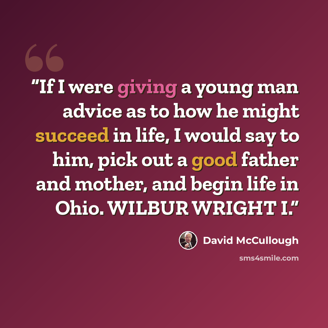 “If I were giving a young man advice as to how he might succeed in life, I would say to him, pick out a good father and mother, and begin life in Ohio. WILBUR WRIGHT I.” quote by David McCullough