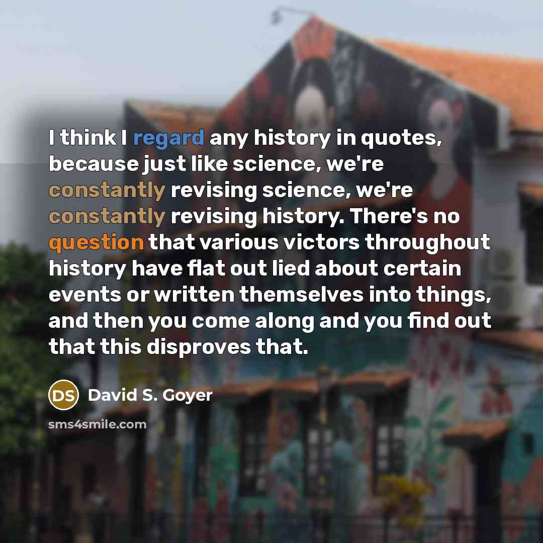 “I think I regard any history in quotes, because just like science, we're constantly revising science, we're constantly revising history. There's no question that various victors throughout history have flat out lied about certain events or written themselves into things, and then you come along…” quote by David S. Goyer