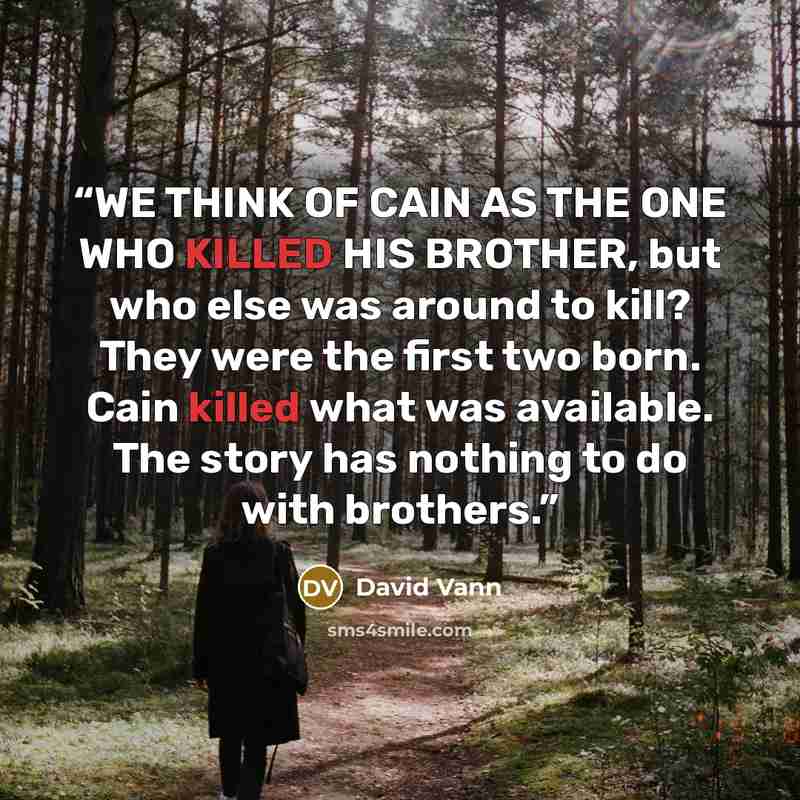 “WE THINK OF CAIN AS THE ONE WHO KILLED HIS BROTHER, but who else was around to kill? They were the first two born. Cain killed what was available. The story has nothing to do with brothers.” quote by David Vann
