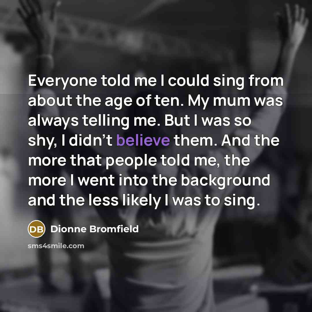 “Everyone told me I could sing from about the age of ten. My mum was always telling me. But I was so shy, I didn't believe them. And the more that people told me, the more I went into the background and the less likely I was to sing.” quote by Dionne Bromfield