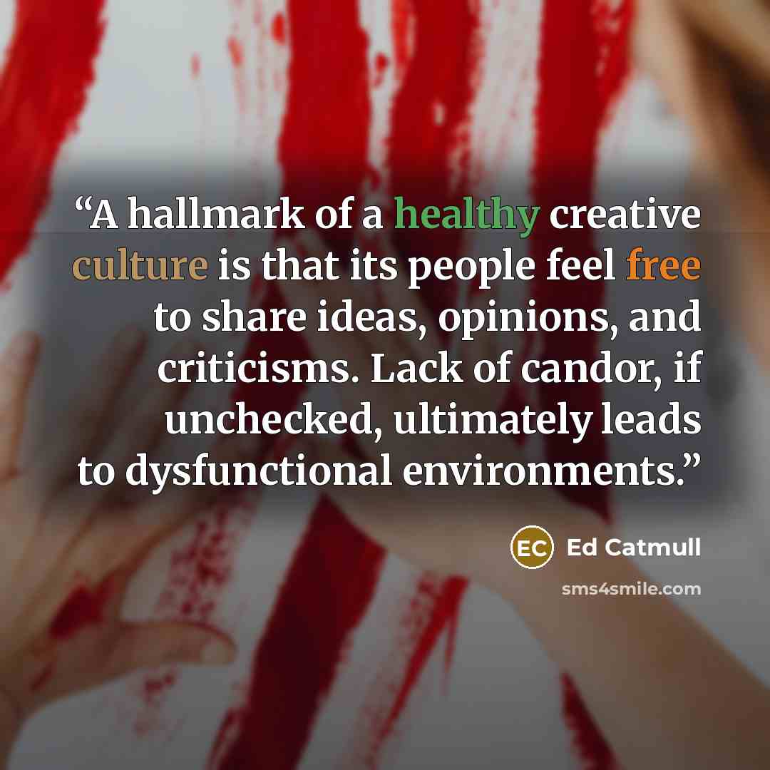 “A hallmark of a healthy creative culture is that its people feel free to share ideas, opinions, and criticisms. Lack of candor, if unchecked, ultimately leads to dysfunctional environments.” quote by Ed Catmull
