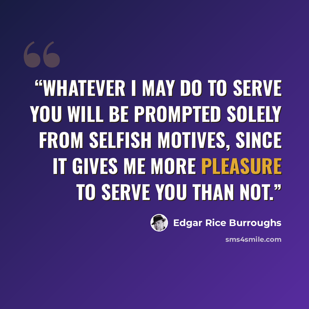 “Whatever I may do to serve you will be prompted solely from selfish motives, since it gives me more pleasure to serve you than not.” quote by Edgar Rice Burroughs