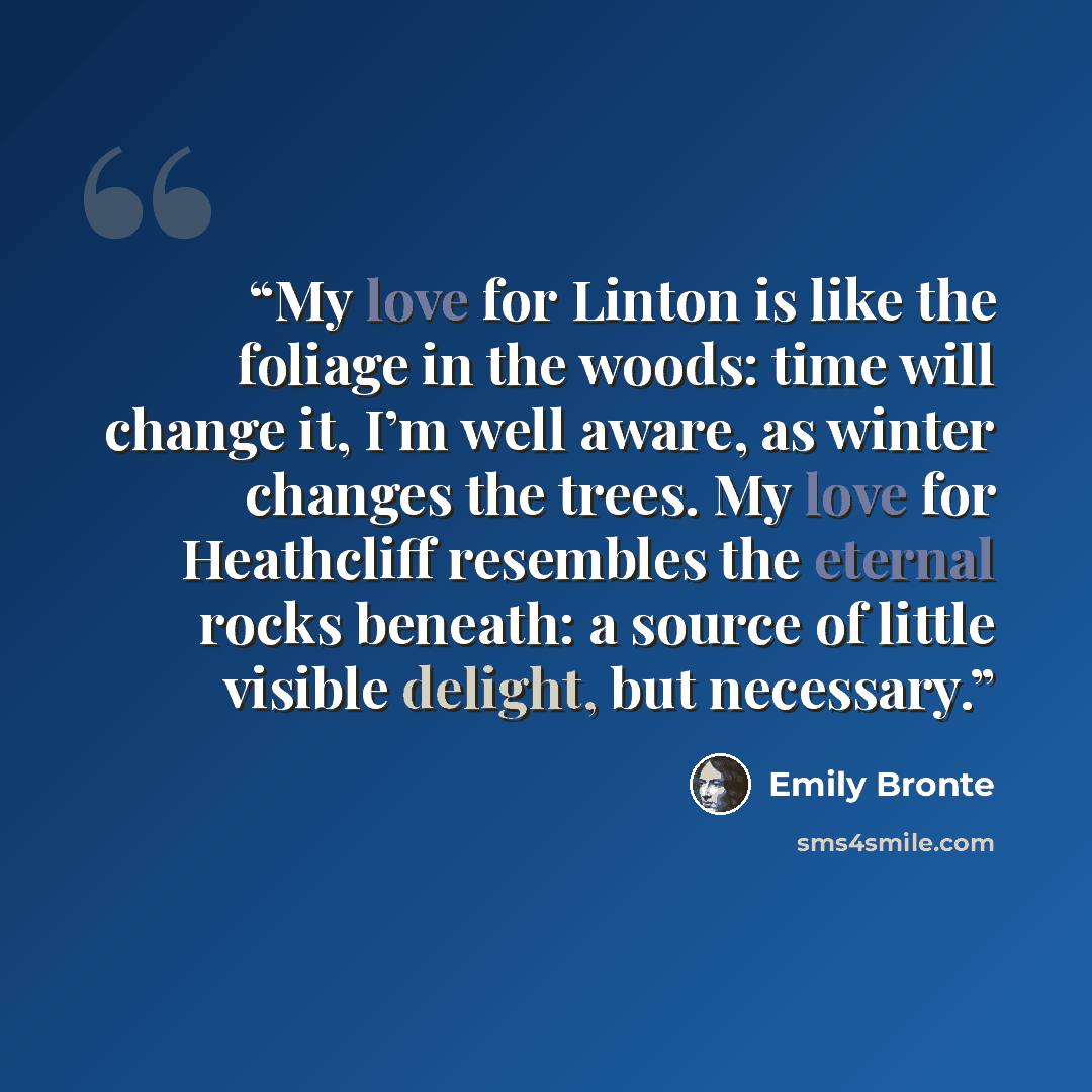 “My love for Linton is like the foliage in the woods: time will change it, I’m well aware, as winter changes the trees. My love for Heathcliff resembles the eternal rocks beneath: a source of little visible delight, but necessary.” quote by Emily Brontë