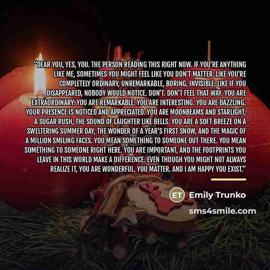 “Dear you, Yes, you. The person reading this right now. If you're anything like me, sometimes you might feel like you don't matter. Like you're completely ordinary, unremarkable, boring, invisible. Like if you disappeared, nobody would notice. Don't. Don't feel that way. You are extraordinary. You…” quote by Emily Trunko