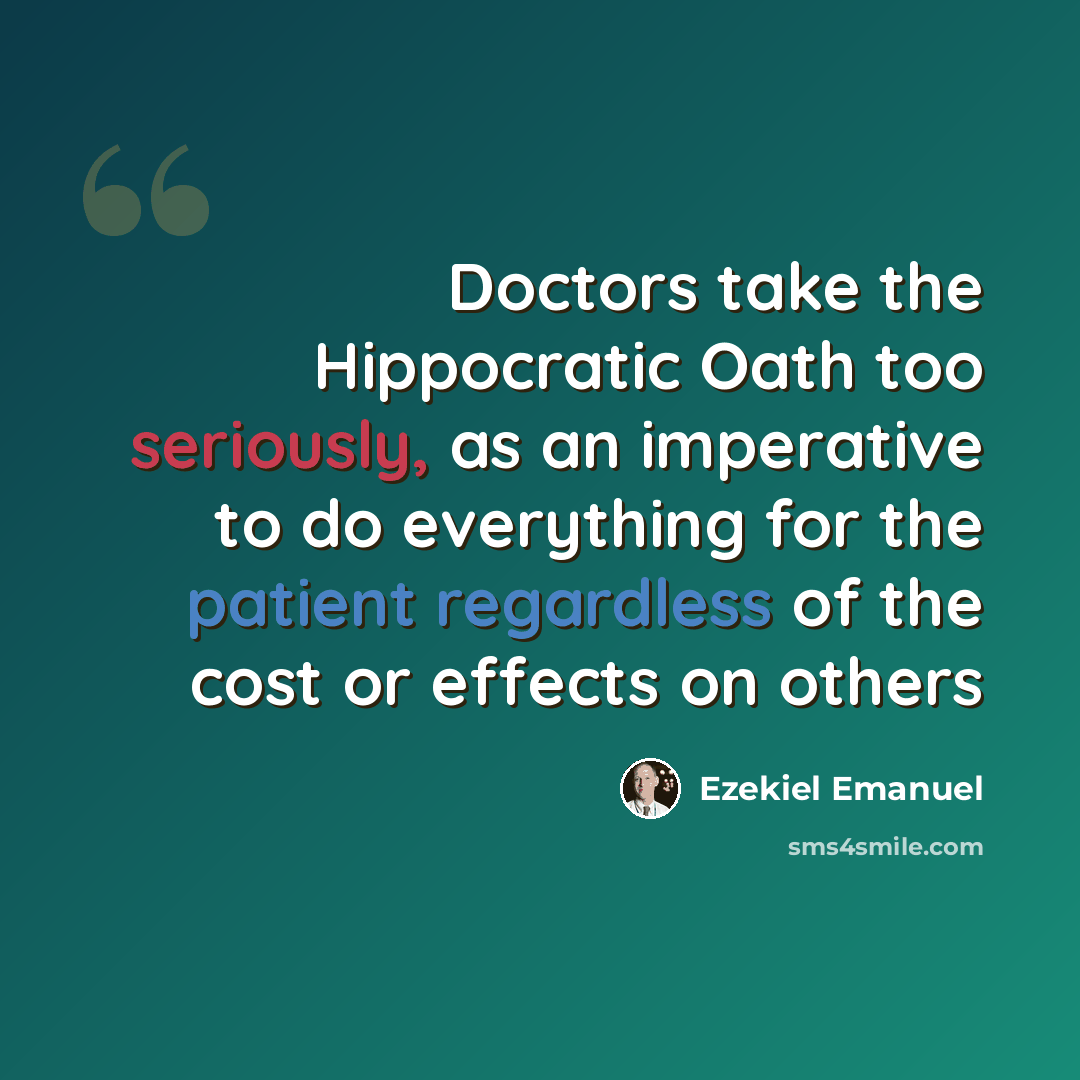“Doctors take the Hippocratic Oath too seriously, as an imperative to do everything for the patient regardless of the cost or effects on others” quote by Ezekiel Emanuel