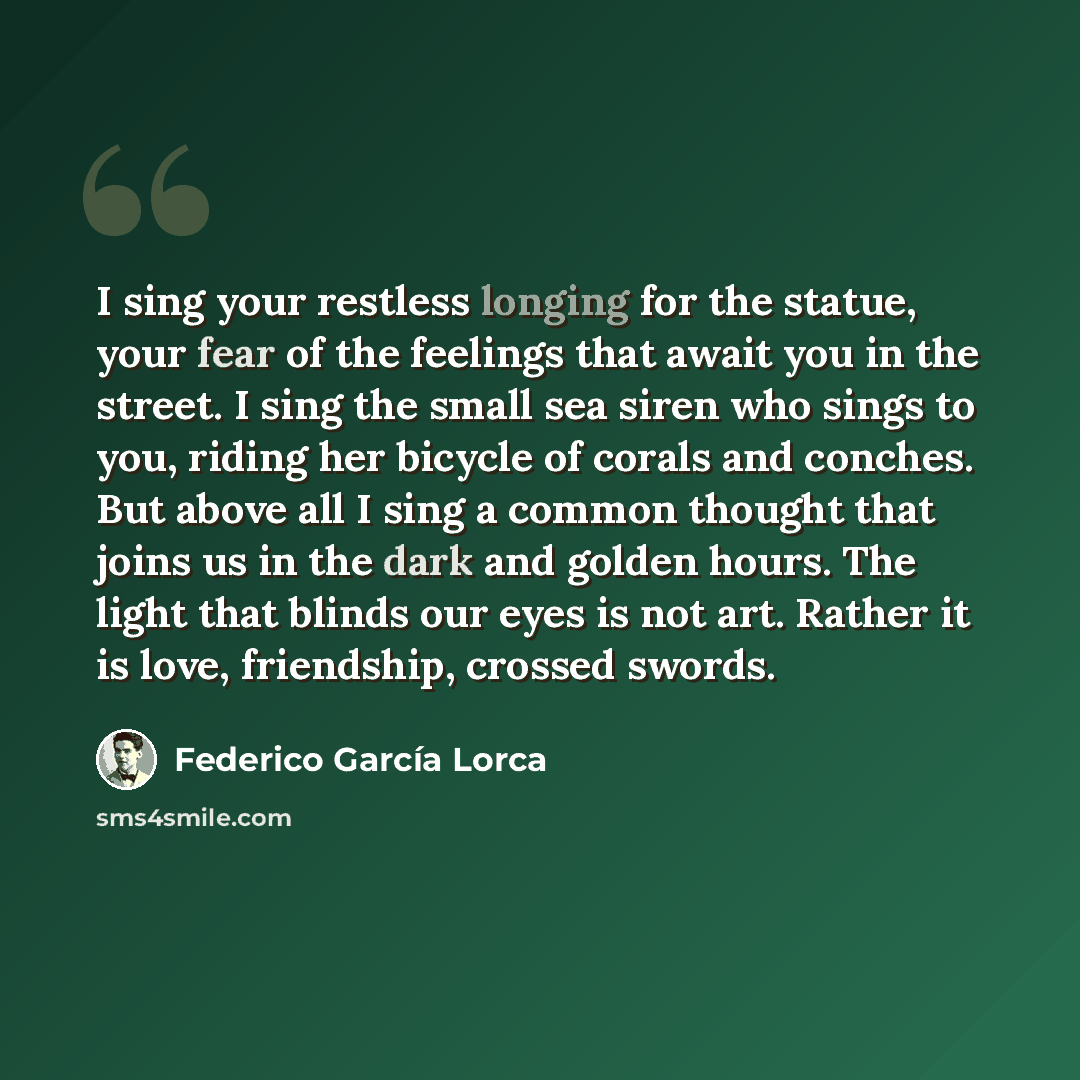 “I sing your restless longing for the statue, your fear of the feelings that await you in the street. I sing the small sea siren who sings to you, riding her bicycle of corals and conches. But above all I sing a common thought that joins us in the dark and golden hours. The light that blinds our…” quote by Federico Garcia Lorca