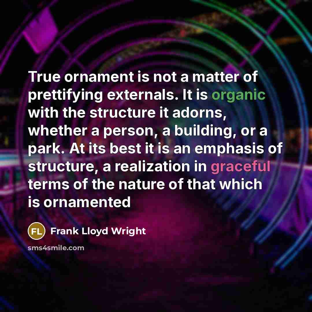 “True ornament is not a matter of prettifying externals. It is organic with the structure it adorns, whether a person, a building, or a park. At its best it is an emphasis of structure, a realization in graceful terms of the nature of that which is ornamented” quote by Frank Lloyd Wright
