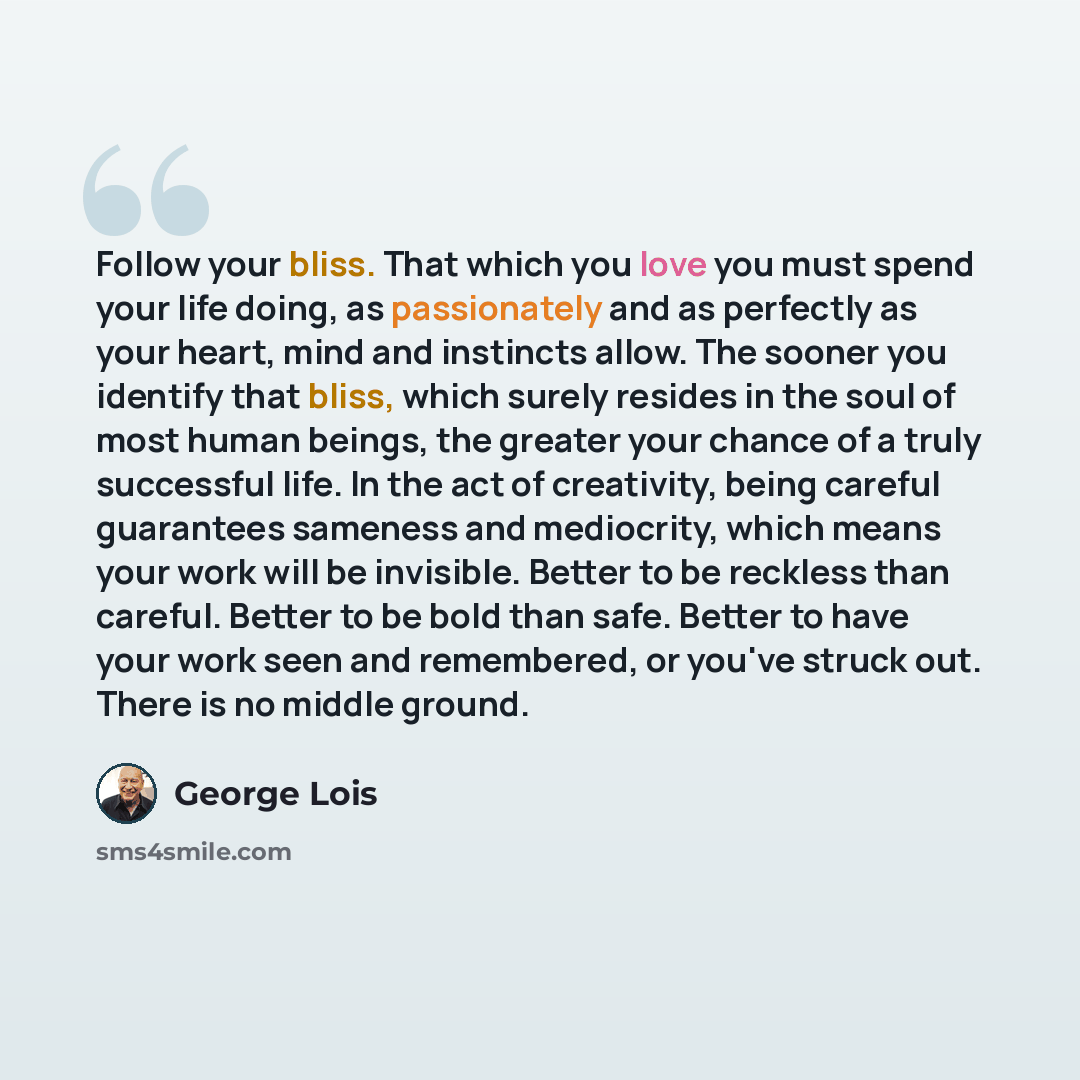 “Follow your bliss. That which you love you must spend your life doing, as passionately and as perfectly as your heart, mind and instincts allow. The sooner you identify that bliss, which surely resides in the soul of most human beings, the greater your chance of a truly successful life. In the act…” quote by George Lois