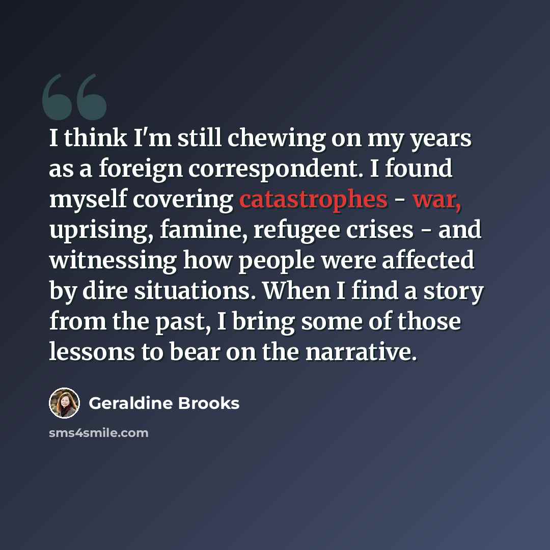 “I think I'm still chewing on my years as a foreign correspondent. I found myself covering catastrophes - war, uprising, famine, refugee crises - and witnessing how people were affected by dire situations. When I find a story from the past, I bring some of those lessons to bear on the narrative.” quote by Geraldine Brooks