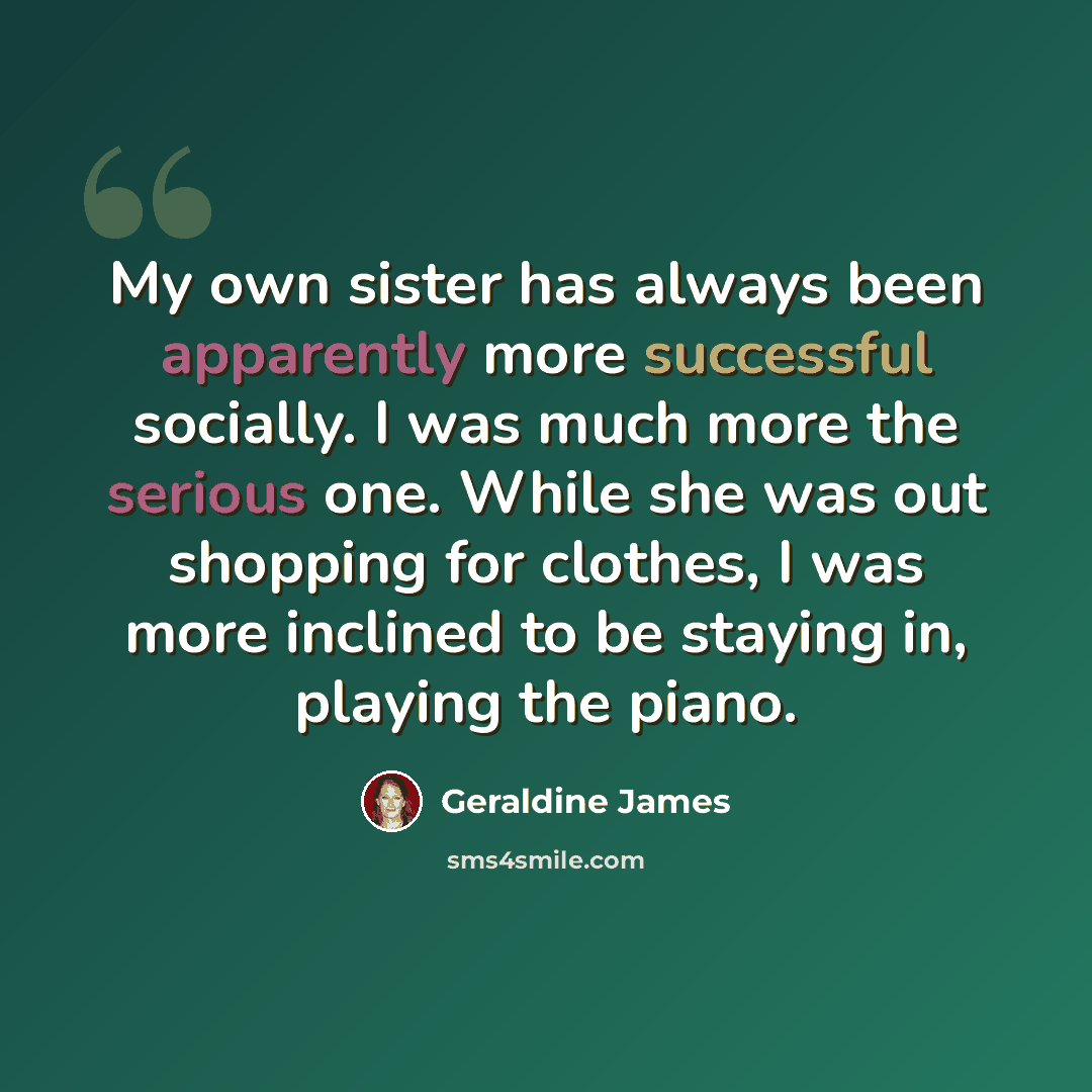 “My own sister has always been apparently more successful socially. I was much more the serious one. While she was out shopping for clothes, I was more inclined to be staying in, playing the piano.” quote by Geraldine James