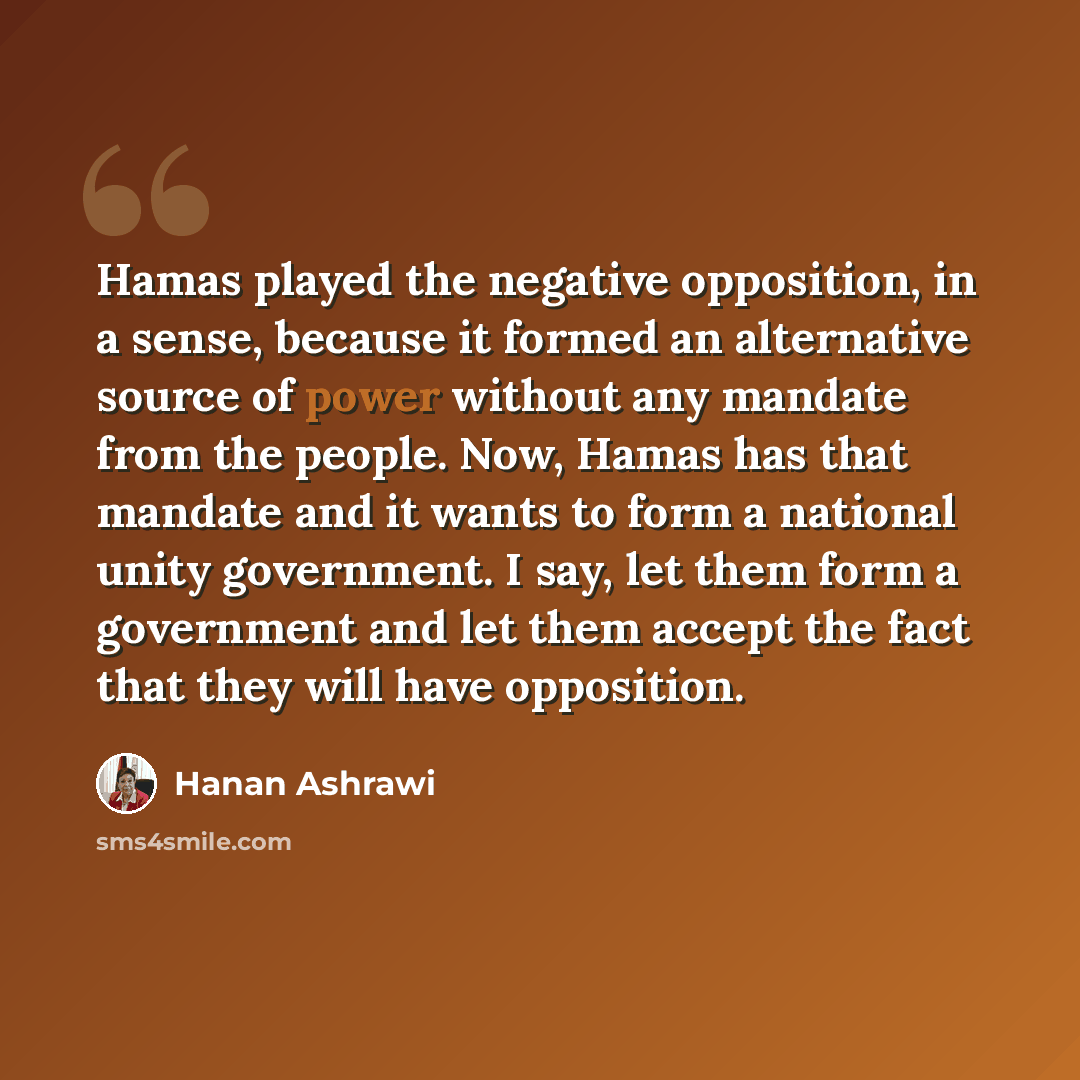 “Hamas played the negative opposition, in a sense, because it formed an alternative source of power without any mandate from the people. Now, Hamas has that mandate and it wants to form a national unity government. I say, let them form a government and let them accept the fact that they will have…” quote by Hanan Ashrawi