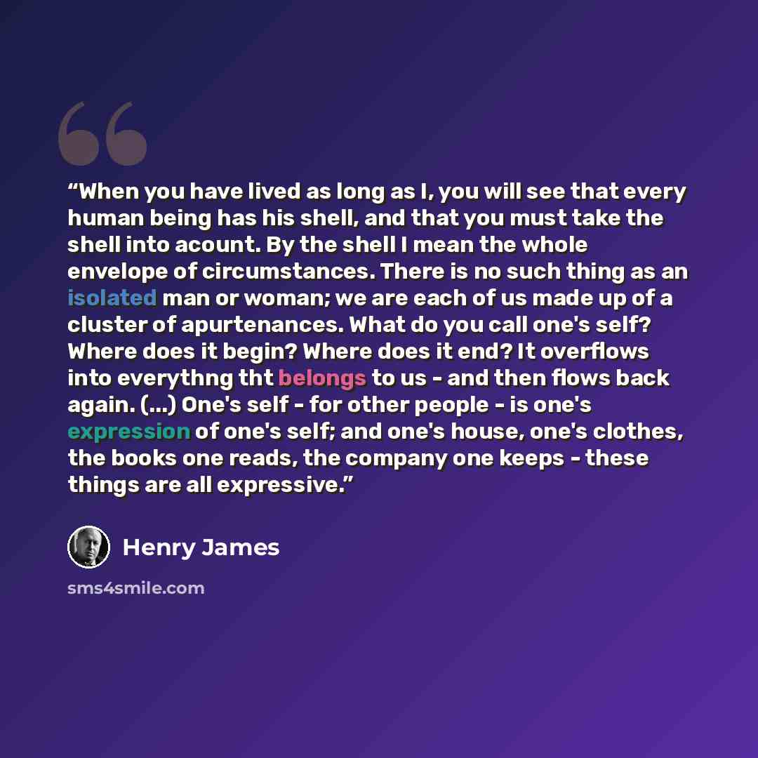 “When you have lived as long as I, you will see that every human being has his shell, and that you must take the shell into acount. By the shell I mean the whole envelope of circumstances. There is no such thing as an isolated man or woman; we are each of us made up of a cluster of apurtenances…” quote by Henry James