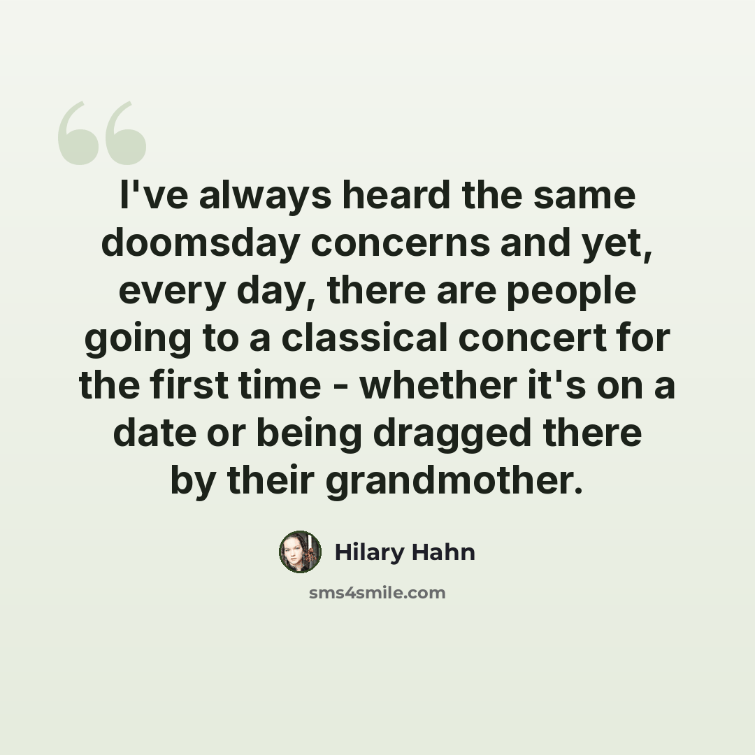“I've always heard the same doomsday concerns and yet, every day, there are people going to a classical concert for the first time - whether it's on a date or being dragged there by their grandmother.” quote by Hilary Hahn