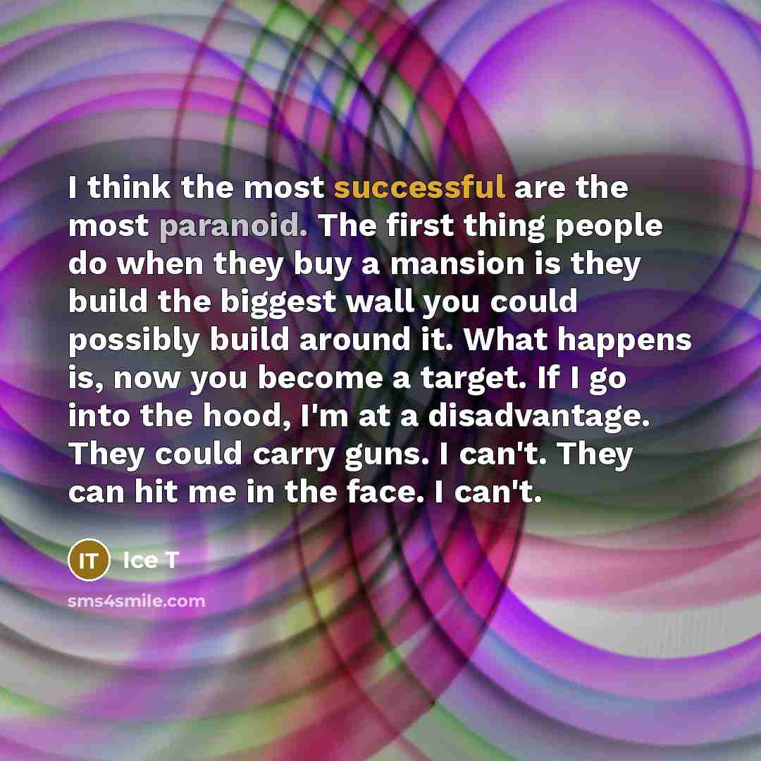 “I think the most successful are the most paranoid. The first thing people do when they buy a mansion is they build the biggest wall you could possibly build around it. What happens is, now you become a target. If I go into the hood, I'm at a disadvantage. They could carry guns. I can't. They can…” quote by Ice T