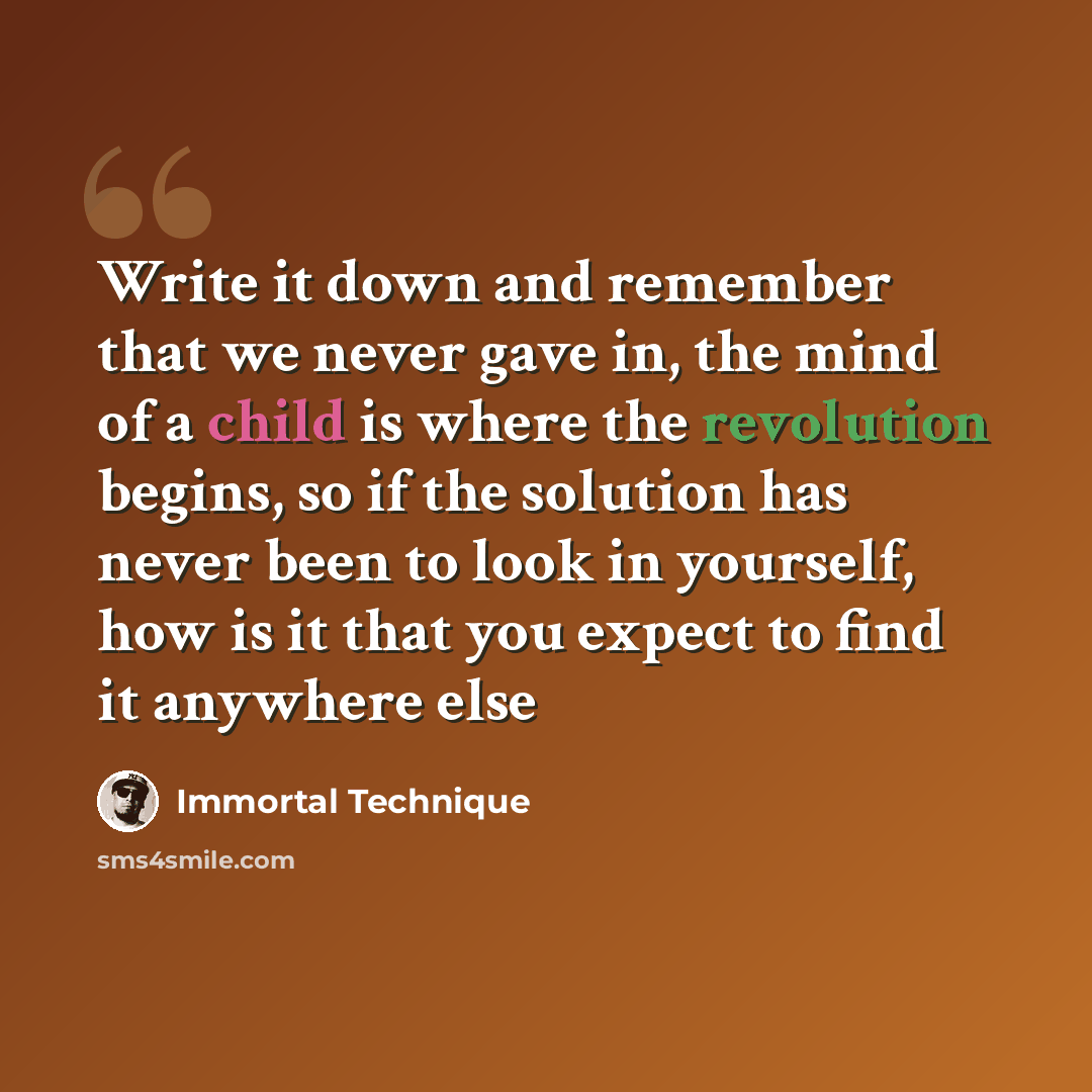 “Write it down and remember that we never gave in, the mind of a child is where the revolution begins, so if the solution has never been to look in yourself, how is it that you expect to find it anywhere else” quote by Immortal Technique