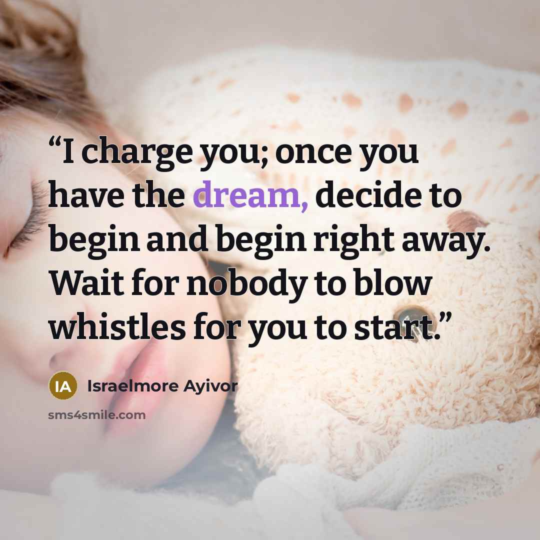 “I charge you; once you have the dream, decide to begin and begin right away. Wait for nobody to blow whistles for you to start.” quote by Israelmore Ayivor