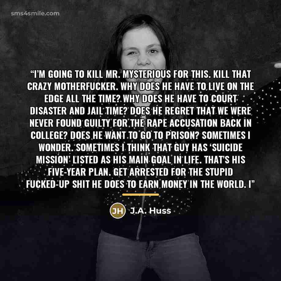 “I’m going to kill Mr. Mysterious for this. Kill that crazy motherfucker. Why does he have to live on the edge all the time? Why does he have to court disaster and jail time? Does he regret that we were never found guilty for the rape accusation back in college? Does he want to go to prison?…” quote by J.A. Huss
