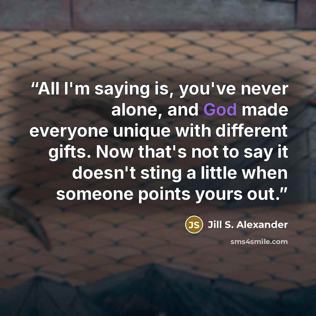 “All I'm saying is, you've never alone, and God made everyone unique with different gifts. Now that's not to say it doesn't sting a little when someone points yours out.” quote by Jill S. Alexander