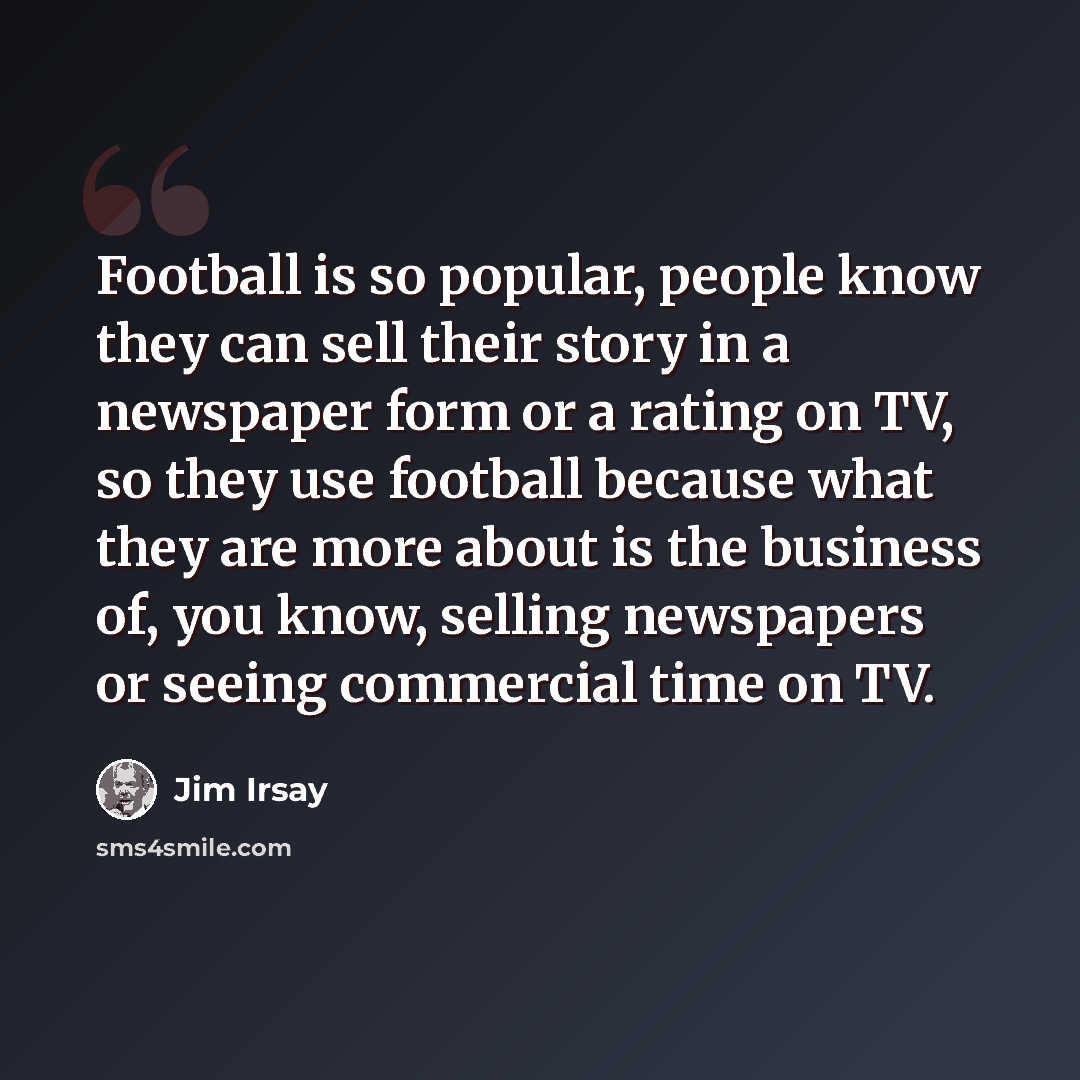 “Football is so popular, people know they can sell their story in a newspaper form or a rating on TV, so they use football because what they are more about is the business of, you know, selling newspapers or seeing commercial time on TV.” quote by Jim Irsay