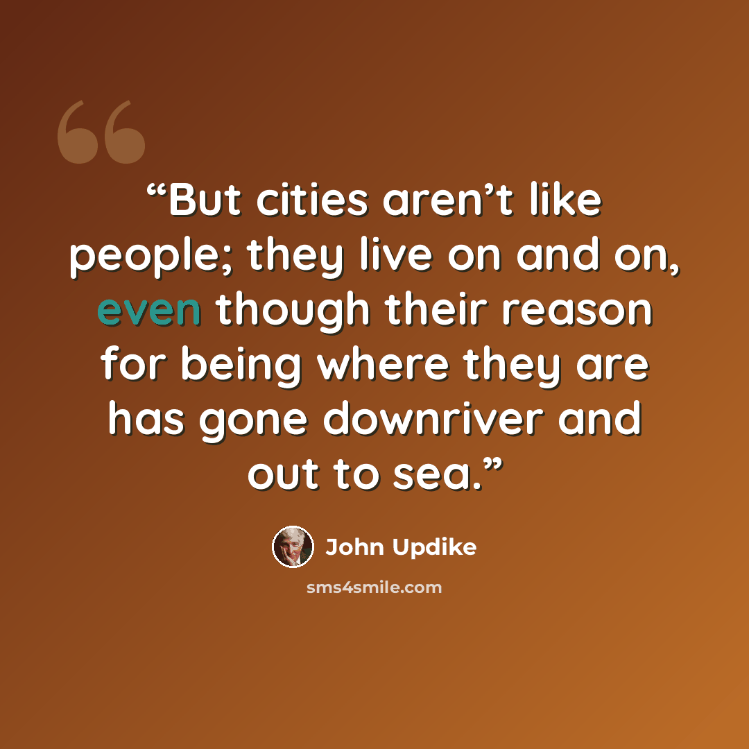 “But cities aren’t like people; they live on and on, even though their reason for being where they are has gone downriver and out to sea.” quote by John Updike