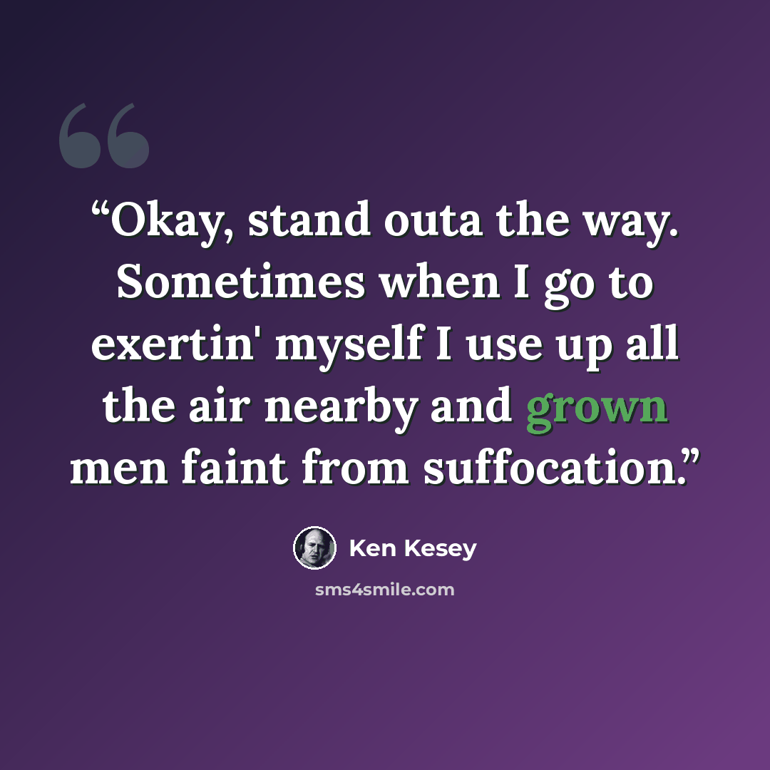 “Okay, stand outa the way. Sometimes when I go to exertin' myself I use up all the air nearby and grown men faint from suffocation.” quote by Ken Kesey