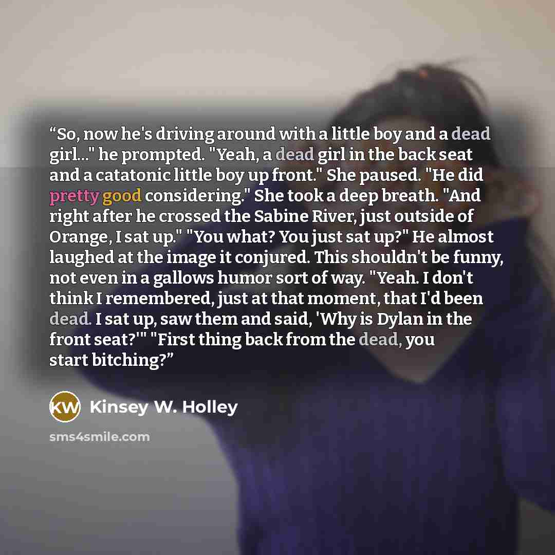 “So, now he's driving around with a little boy and a dead girl..." he prompted. "Yeah, a dead girl in the back seat and a catatonic little boy up front." She paused. "He did pretty good considering." She took a deep breath. "And right after he crossed the Sabine River, just outside of Orange, I sat…” quote by Kinsey W. Holley