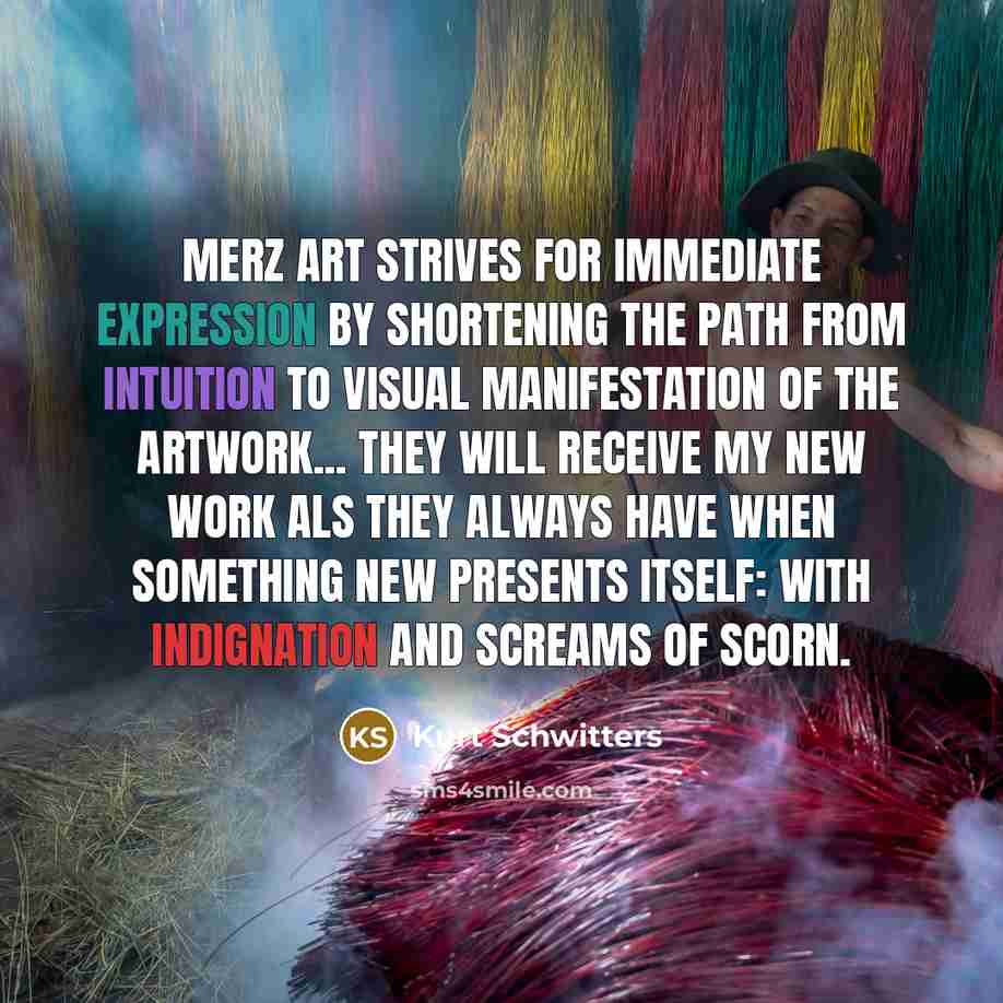 “Merz art strives for immediate expression by shortening the path from intuition to visual manifestation of the artwork... they will receive my new work als they always have when something new presents itself: with indignation and screams of scorn.” quote by Kurt Schwitters