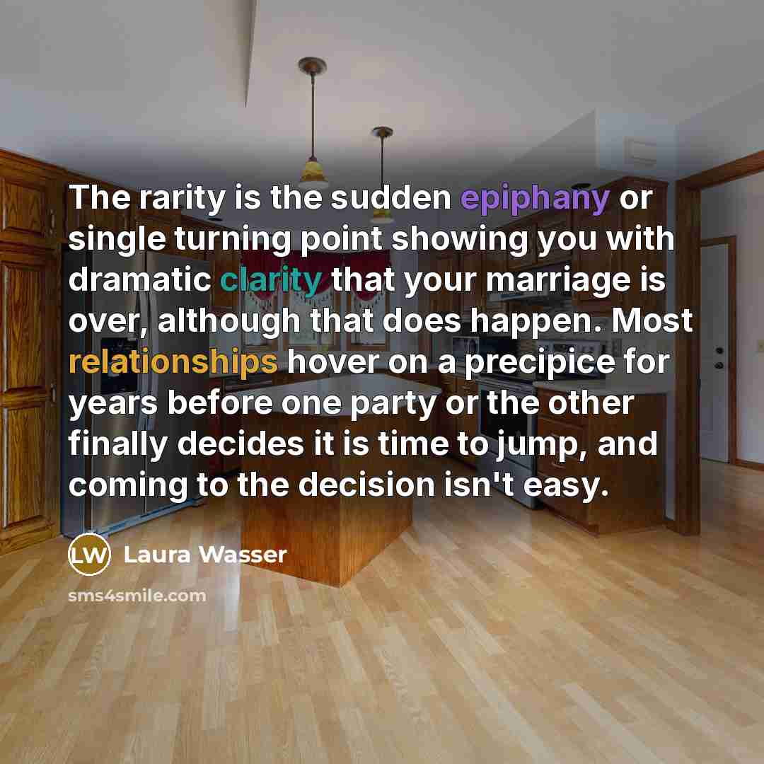 “The rarity is the sudden epiphany or single turning point showing you with dramatic clarity that your marriage is over, although that does happen. Most relationships hover on a precipice for years before one party or the other finally decides it is time to jump, and coming to the decision isn't…” quote by Laura Wasser