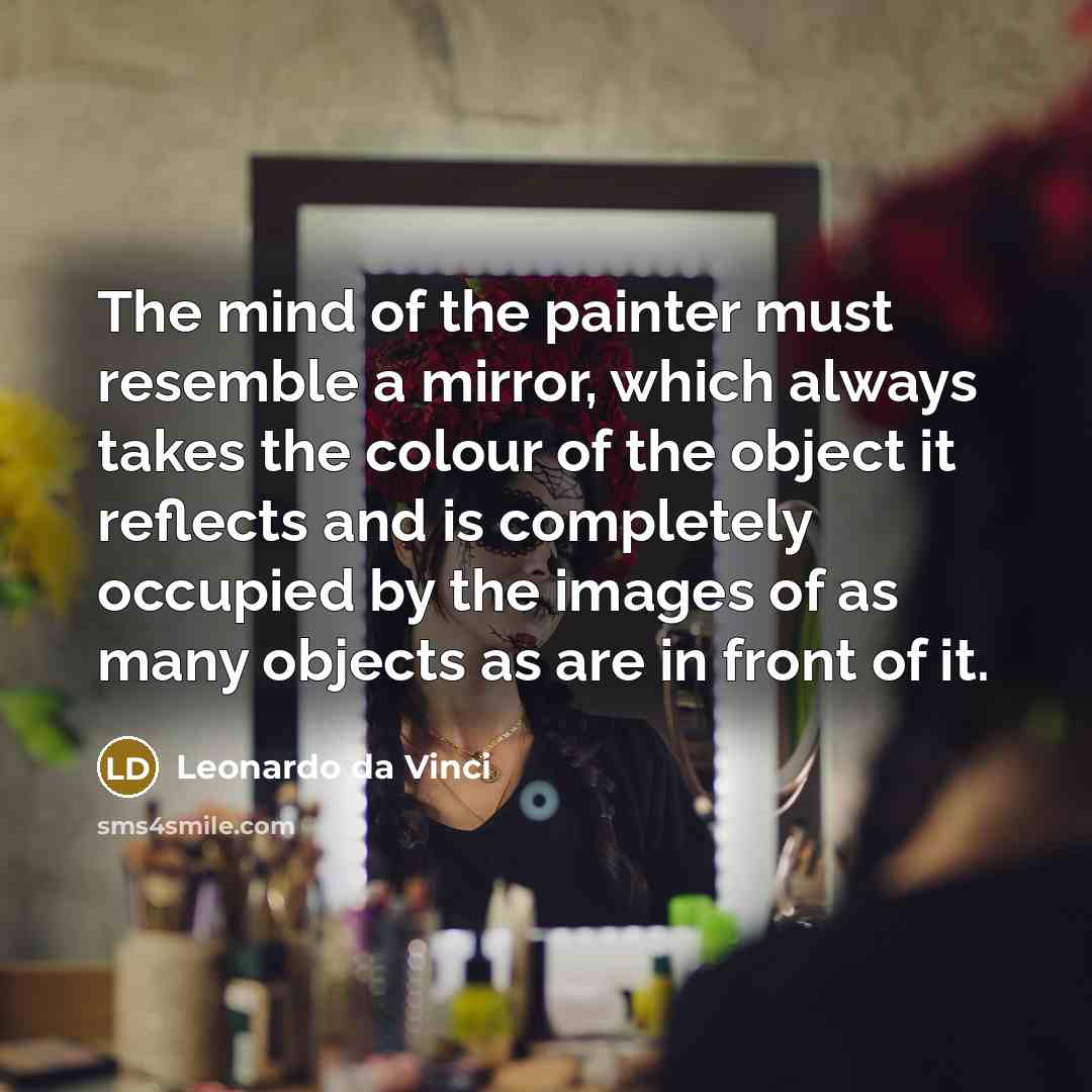 “The mind of the painter must resemble a mirror, which always takes the colour of the object it reflects and is completely occupied by the images of as many objects as are in front of it.” quote by Leonardo da Vinci
