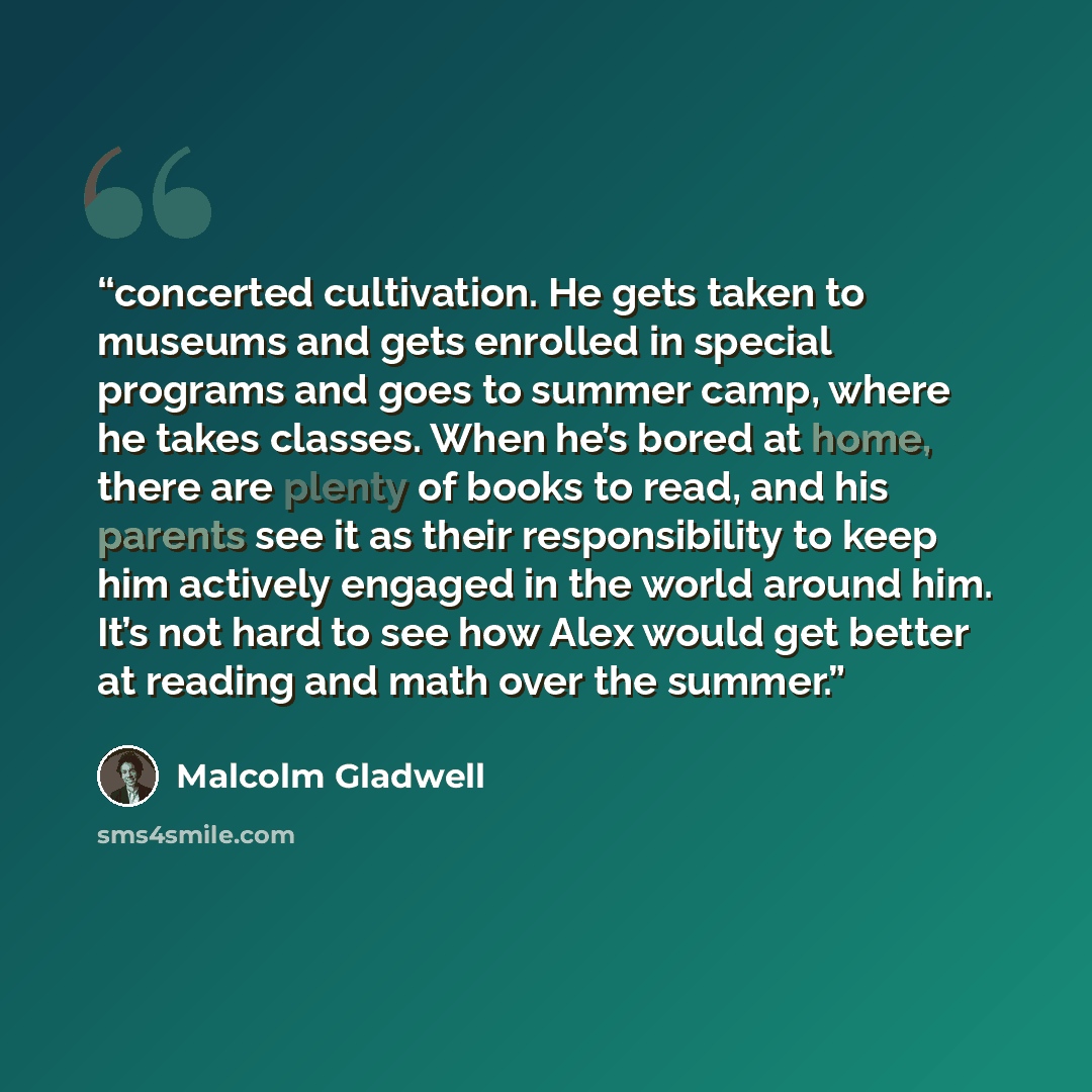 “concerted cultivation. He gets taken to museums and gets enrolled in special programs and goes to summer camp, where he takes classes. When he’s bored at home, there are plenty of books to read, and his parents see it as their responsibility to keep him actively engaged in the world around him…” quote by Malcolm Gladwell