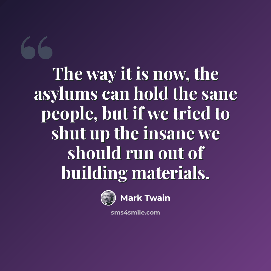 “The way it is now, the asylums can hold the sane people, but if we tried to shut up the insane we should run out of building materials.” quote by Mark Twain