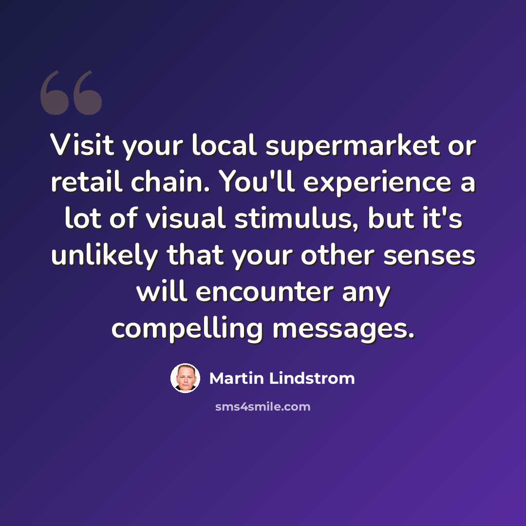 “Visit your local supermarket or retail chain. You'll experience a lot of visual stimulus, but it's unlikely that your other senses will encounter any compelling messages.” quote by Martin Lindstrom