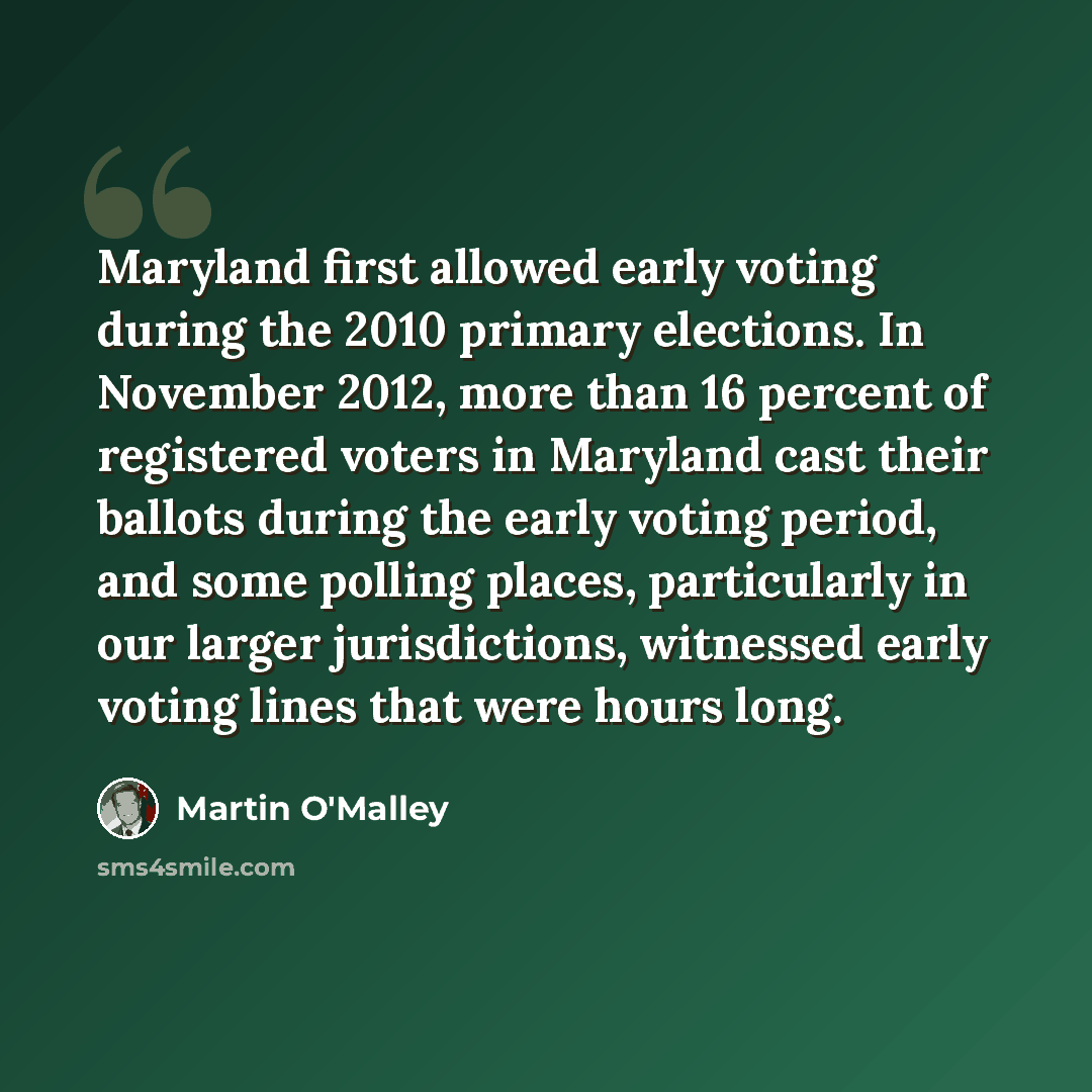 “Maryland first allowed early voting during the 2010 primary elections. In November 2012, more than 16 percent of registered voters in Maryland cast their ballots during the early voting period, and some polling places, particularly in our larger jurisdictions, witnessed early voting lines that…” quote by Martin O'Malley