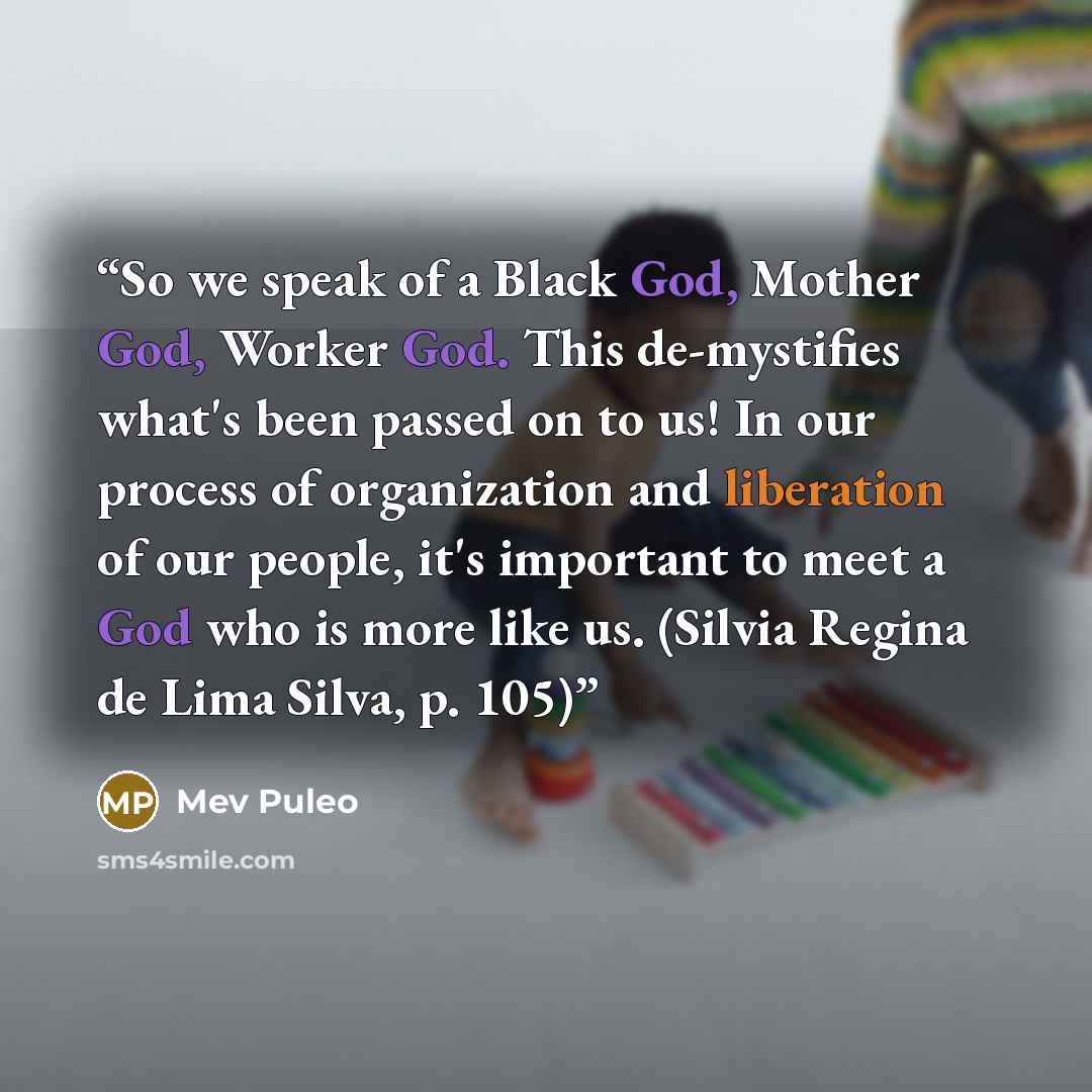 “So we speak of a Black God, Mother God, Worker God. This de-mystifies what's been passed on to us! In our process of organization and liberation of our people, it's important to meet a God who is more like us. (Silvia Regina de Lima Silva, p. 105)” quote by Mev Puleo