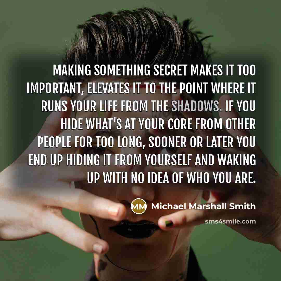 “Making something secret makes it too important, elevates it to the point where it runs your life from the shadows. If you hide what's at your core from other people for too long, sooner or later you end up hiding it from yourself and waking up with no idea of who you are.” quote by Michael Marshall Smith
