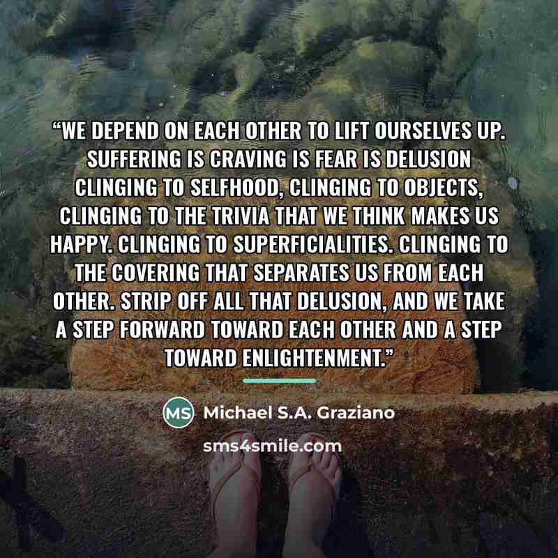 “We depend on each other to lift ourselves up. Suffering is craving is fear is delusion clinging to selfhood, clinging to objects, clinging to the trivia that we think makes us happy. Clinging to superficialities. Clinging to the covering that separates us from each other. Strip off all that…” quote by Michael S.A. Graziano