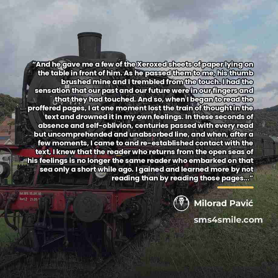 “And he gave me a few of the Xeroxed sheets of paper lying on the table in front of him. As he passed them to me, his thumb brushed mine and I trembled from the touch. I had the sensation that our past and our future were in our fingers and that they had touched. And so, when I began to read the…” quote by Milorad Pavic