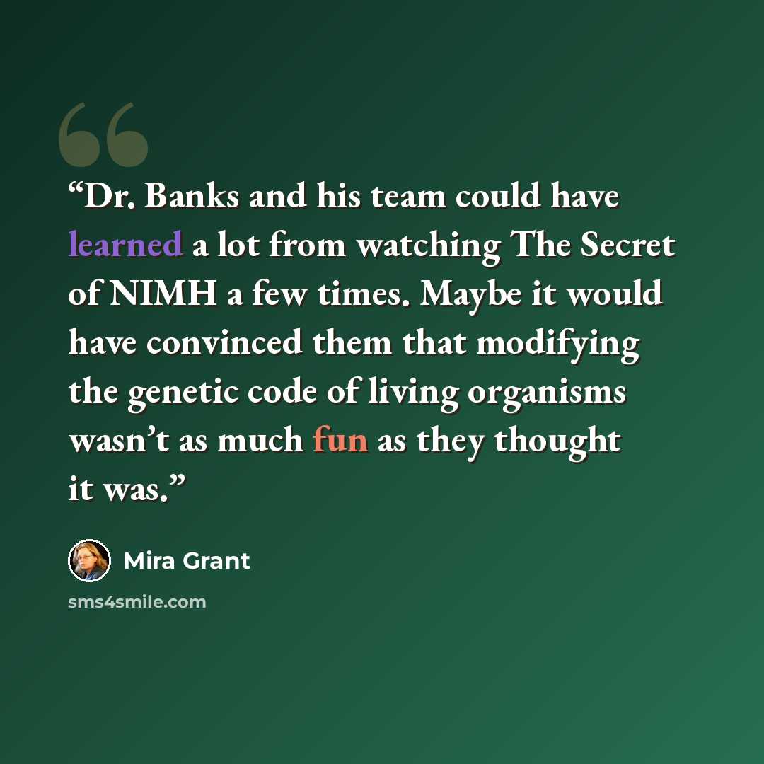 “Dr. Banks and his team could have learned a lot from watching The Secret of NIMH a few times. Maybe it would have convinced them that modifying the genetic code of living organisms wasn’t as much fun as they thought it was.” quote by Mira Grant