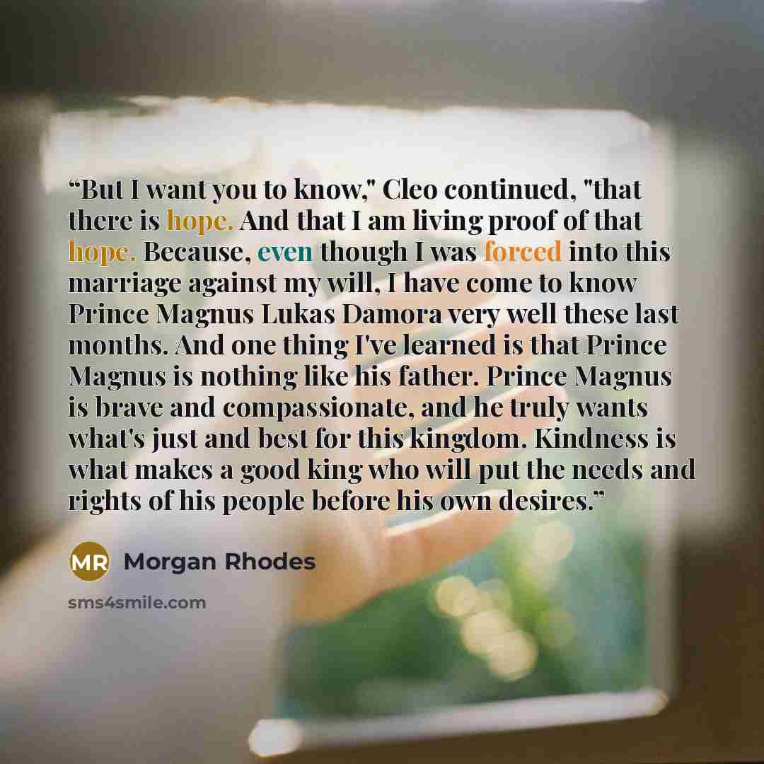 “But I want you to know," Cleo continued, "that there is hope. And that I am living proof of that hope. Because, even though I was forced into this marriage against my will, I have come to know Prince Magnus Lukas Damora very well these last months. And one thing I've learned is that Prince Magnus…” quote by Morgan Rhodes