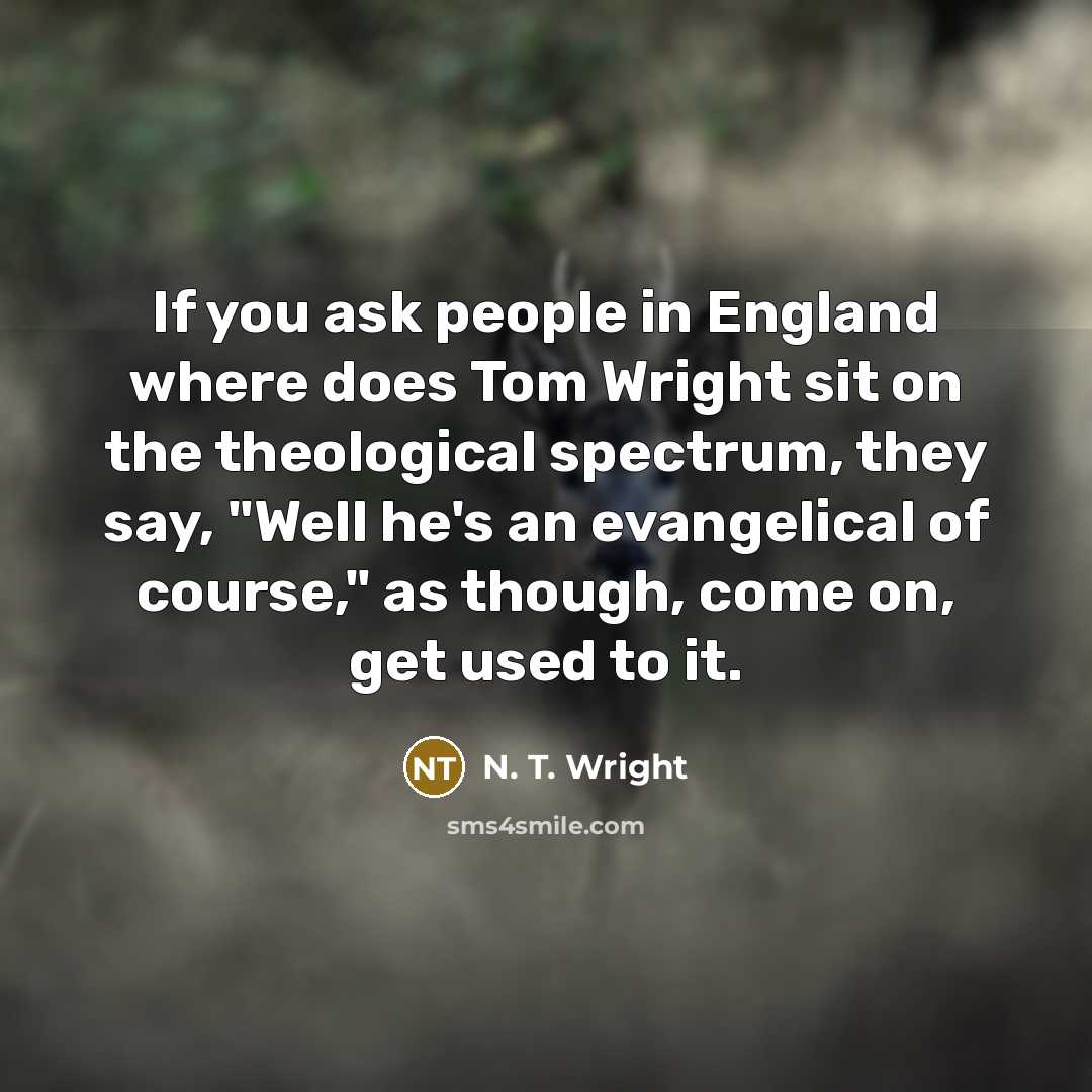 “If you ask people in England where does Tom Wright sit on the theological spectrum, they say, "Well he's an evangelical of course," as though, come on, get used to it.” quote by N. T. Wright