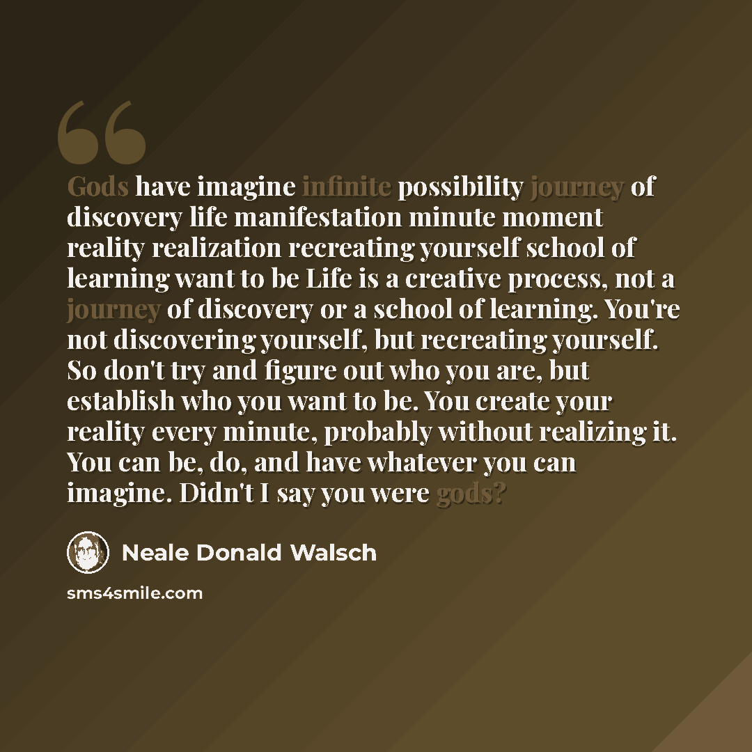 “Gods have imagine infinite possibility journey of discovery life manifestation minute moment reality realization recreating yourself school of learning want to be Life is a creative process, not a journey of discovery or a school of learning. You're not discovering yourself, but recreating…” quote by Neale Donald Walsch