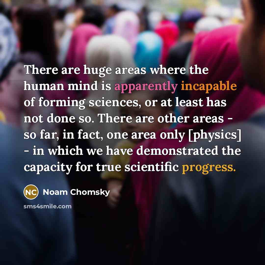 “There are huge areas where the human mind is apparently incapable of forming sciences, or at least has not done so. There are other areas - so far, in fact, one area only [physics] - in which we have demonstrated the capacity for true scientific progress.” quote by Noam Chomsky